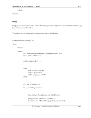 Web Design  Development – CS506 VU 
© Copyright Virtual University of Pakistan 
351 
/body 
/html 
web.jsp 
course outline of “web design and development” in a tabular format after reading 
them from database. The code is: 
%@page import=java.sql.*% 
body 
b Design  Development Page /h2 
line/h3 
TABLE BORDER=1  
TH 
THAssignments/TH 
/TR 
% // establishing conection 
Class.forName(sun.jdbc.odbc.JdbcOdbcDriver); 
String conUrl = jdbc:odbc:CourseDSN; 
Connection con = DriverManager.getConnection(conUrl); 
This page is used to display 
// importing java.sql package using page directive, to work with database 
html 
center h2 Welcome to We h3 Course Out 
TR THSession No./TH THTopics/ 
%-- start of scriptlet --%   