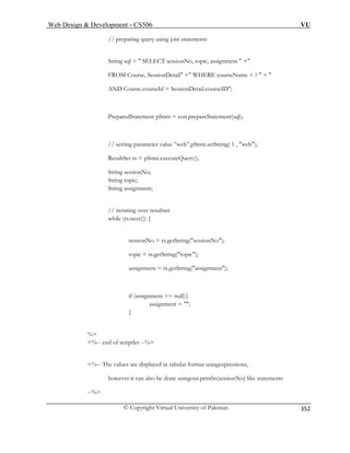 Web Design  Development – CS506 VU 
© Copyright Virtual University of Pakistan 
352 
// preparing query u sing join statements 
String sql =  SELECT sessionNo, topic, assignment  + 
FROM Course, SessionDetail + WHERE courseName = ?  +  
e.courseId = SessionDetail.courseID; 
PreparedStatement pStmt = con.prepareStatement(sql); 
parameter value ”web”.pStmt.setString( 1 , web); 
ResultSet rs = pStmt.executeQuery(); 
String sessionNo; 
String topic; 
assignment; 
// iterating over resultset 
o = rs.getString(sessionNo); 
topic = rs.getString( c); 
assignment = rs.getString(assignment); 
if (assignment == null){ 
assignment = ; 
 
%-- end of scriptlet --% 
are displayed in tabular format usingexpressions, 
however it can also be done usingout.println(sessionNo) like statements 
--% 
AND Cours 
// setting 
String 
while (rs.next()) { 
sessionN 
topi 
} 
% 
%-- The values  
