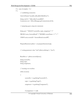 Web Design  Development – CS506 VU 
© Copyright Virtual University of Pakistan 
354 
%-- start of scriptlet --% % // establishing connection 
Calss.forName(“sun.jdbc.odbc.JdbcOdbcDriver”); 
String conUrl = jdbc:odbc:CourseDSN; 
Connection con = DriverManager.getConnection(conUrl); 
// preparing query using join statements 
, topic, assignment  + 
= ?  +  
AND Course.courseId = SessionDetail.courseID; 
pareStatement(sql); 
String topic; 
String assignment; 
o); 
getString(topic); 
assignment = rs.getString(assignment); 
String sql =  SELECT sessionNo 
FROM Course, SessionDetail + WHERE courseName 
PreparedStatement pStmt = con.pre 
// setting parameter value ”web”.pStmt.setString( 1 , java); 
ResultSet rs = pStmt.executeQuery(); 
String sessionNo; 
// iterating over resultset while (rs.next()) { sessionNo = rs.getString(sessionN topic = rs. 
if (assignment == null)  