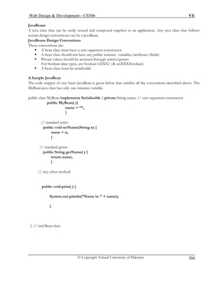 Web Design  Development – CS506 VU 
© Copyright Virtual University of Pakistan 
356 
JavaBeans 
A java class that can be easily reused and composed togethercertain design conventions can be a JavaBean. 
in an application. Any java class that follows 
JavaBeans Design Conventions 
These conventions are: 
ƒ A bean class must have a zero argument constructor 
ƒ A bean class should not have any public instance variables/attributes (fields) 
ƒ ld be accessed through setters/getters 
For boolean data types, use boolean isXXX( )  setXXX(boolean) 
ust be serializable 
A Sample JavaBean 
that satisfies all the conventions described above. The 
e; // zero argument constructor 
pub 
name = “”; 
ame(String n) { 
n; 
} 
ublic String getName( ) { 
return name; 
} 
ny other method 
public void print( ) { 
me is: ” + name); 
} // end Bean class 
Private values shou 
ƒ A bean class m 
The code snippet of very basic JavaBean is given belowMyBean.java class has only one instance variable. 
public class MyBean implements Serializable { private String nam 
lic MyBean( ){ 
} 
// standard setter public void setNname = 
// standard getter 
p 
// a 
System.out.println(“Na 
} 
 