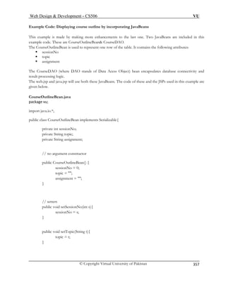 Web Design  Development – CS506 VU 
© Copyright Virtual University of Pakistan 
357 
Example Code: Displaying course outline by incorporating JavaBeans 
his exa Two JavaBeans are included in this 
example code. These are CourseOutlineBean CourseDAO. 
The CourseOutlineBean is used to represent one row of the table. It contains the following attributes: 
ƒ sessionNo 
ƒ topic 
ƒ assignment 
e DAO stands of Data Acess Object) bean encapsulates database connectivity and 
Beans. The code of these and the JSPs used in this example are 
CourseOutlineBean.java 
package vu; 
tlineBean implements Serializable{ 
private int sessionNo; 
private String topic; 
private String assignment; 
// no argument constructor 
assignment = ; 
} 
// setters 
public void setTopic(String t){ 
Tmple is made by making more enhancements to the last one. 
The CourseDAO (wherresult processing logic. The web.jsp and java.jsp will use both these Javagiven below. 
import java.io.*; 
public class CourseOu 
public CourseOutlineBean() { sessionNo = 0; 
topic = ; 
public void setSessionNo(int s){ sessionNo = s; 
} 
topic = t; 
}  