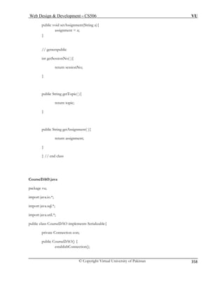 Web Design  Development – CS506 VU 
© Copyright Virtual University of Pakistan 
358 
public void setAssignment(String a){ assignment = a; 
} 
lic 
No( ){ 
nNo; 
public String getTopic( ){ 
return topic; 
public String getAssignment( ){ 
} // end class 
CourseDAO.java 
import java.util.*; 
public class CourseDAO implements Serializable{ 
private Connection con; 
public CourseDAO() { 
establishConnection(); 
// getterspub int getSession return sessio } 
} 
return assignment; 
} 
package vu; 
import java.io.*; import java.sql.*;  