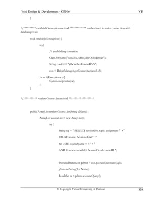 Web Design  Development – CS506 VU 
© Copyright Virtual University of Pakistan 
359 
} //********** establishConnection method ************* method used to make connection with 
databaseprivate 
void establishConnection(){ 
// establishing conection 
N; 
con = DriverManager.getConnection(conUrl); 
}catch(Exception ex){ 
System.out.println(ex); 
} 
//*********** retrieveCourseList method ******************** 
ng cName){ 
t courseList = new ArrayList(); 
ic, assignment  + 
FROM Course, SessionDetail + 
WHERE courseName = ?  +  
AND Course.courseId = SessionDetail.courseID ; 
PreparedStatement pStmt = con.prepareStatement(sql); 
pStmt.setString(1, cName); 
ResultSet rs = pStmt.executeQuery(); 
try{ 
Class.forName(sun.jdbc.odbc.JdbcOdbcDriver); 
String conUrl = jdbc:odbc:CourseDS 
} 
public ArrayList retrieveCourseList(Stri 
ArrayLis 
try{ String sql =  SELECT sessionNo, top 
 