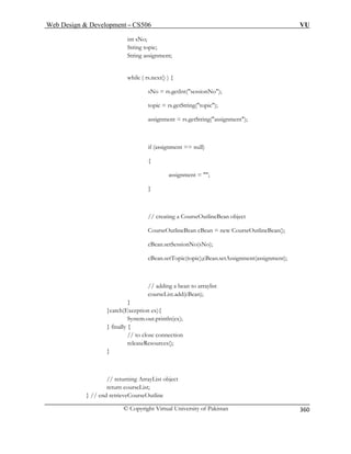 Web Design  Development – CS506 VU 
© Copyright Virtual University of Pakistan 
360 
int sNo; 
String topic; 
String assignment; 
while ( rs.next() ) { 
sNo = rs.getInt(sessionNo); 
topic = rs.get tring(topic); 
rs.getString(assignment); 
if (assignment == null) 
{ 
assignment = ; 
} 
// creating a CourseOutlineBean object 
CourseOutlineBean cBean = new CourseOutlineBean(); 
cBean.setSessionNo(sNo); 
cBean.setTopic(topic);cBean.setAssignment(assignment); 
// adding a bean to arraylist 
courseList.add(cBean); 
} 
}catch(Exception ex){ 
System.out.println(ex); 
} finally { 
// to close connection 
releaseResources(); 
} 
// returning ArrayList object 
return courseList; 
} // end retrieveCourseOutline 
S 
assignment =  