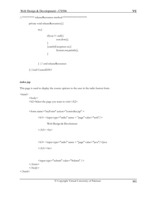 Web Design  Development – CS506 VU 
© Copyright Virtual University of Pakistan 
361 
//********** releaseResources method ******************** 
private void releaseResources(){ 
if(con 
}catc 
System.out.println(); 
}//end ourseDAO 
index.jsp 
This page is used to display the course options to the user in the radio button form. 
html 
body 
e you want to visit/h2 
form name=myForm action=controller.jsp  
e=radio name = page value=web/ 
/h3 
page value=java/Java 
input submit value=Submit / 
/html 
try{ != null 
){ con.close(); 
} h(Exception ex){ 
} 
} // end releaseResources 
C 
h2Select the pag 
h3 input typ 
Web Design  Develoment br 
h3 input type=radio name = 
/h3br 
type 
= /form 
/body  