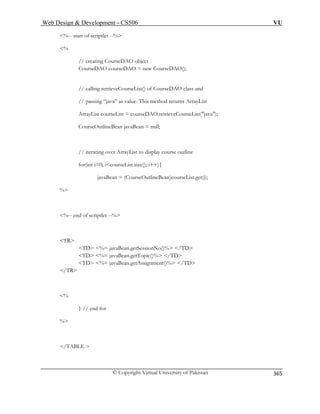 Web Design  Development – CS506 VU 
© Copyright Virtual University of Pakistan 
365 
%-- start of scriptlet --% 
% 
// creating CourseDAO object 
CourseDAO courseDAO = new CourseDAO(); 
// calling retrieveCourseList() of CourseDAO class and 
thod returns ArrayList 
etrieveCourseList(java); 
CourseOutlineBean javaBean = null; 
// iterati to display course outline 
% 
%-- end of scriptlet --% 
TR 
TD %= javaBean.getSessionNo()% /TD 
.getTopic()% /TD 
TD %= javaBean.getAssignment()% /TD 
/TR 
% 
} // end for 
% 
/TABLE  
// passing “java” as value. This meArrayList courseList = courseDAO.r 
ng over ArrayList 
for(int i=0; icourseList.size(); i++){ 
javaBean = (CourseOutlineBean)courseList.get(i); 
TD %= javaBean  