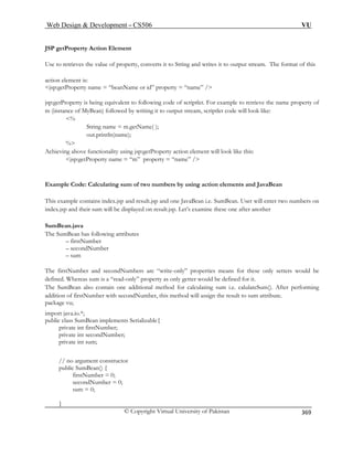 Web Design  Development – CS506 VU 
© Copyright Virtual University of Pakistan 
369 
JSP getProperty Action Element 
Use to retrieves the value of property, converts it to String and writes it to output stream. The format of this 
action element is: 
jsp:getProperty name = “beanName or id” property = “name” / 
jsp:getProperty is being equivalent to following code of scriptlet. For example to retrieve the name property of 
m (instance of MyBean) followed by writing it to output stream, scriptlet code will look like: 
% 
String name = m.getName( ); 
out.println(name); 
% 
chieving above functionality using jsp:getProperty action element will look like this: 
jsp:getProperty name = “m” property = “name” / 
ndex.jsp and result.jsp and one JavaBean i.e. SumBean. User will enter two numbers on 
be displayed on result.jsp. Let’s examine these one after another 
SumBean.java 
The SumBean has following attributes 
nd secondNumbers are “write-only” properties means for these only setters would be 
efined. Whereas sum is a “read-only” property as only getter would be defined for it. 
The SumBean also contain one additional method for calculating sum i.e. calulateSum(). After performing 
import java.io.*; 
public class SumBean implements Serializable{ 
private int firstNumber; 
private int secondNumber; 
private int sum; 
// no argument constructor 
public SumBean() { 
firstNumber = 0; 
secondNumber = 0; 
sum = 0; 
} 
A 
Example Code: Calculating sum of two numbers by using action elements and JavaBean his example contains i 
Tindex.jsp and their sum will 
– firstNumber – secondNumber – sum 
The firstNumber a 
d 
addition of firstNumber with secondNumber, this method will assign the result to sum attribute. package vu;  