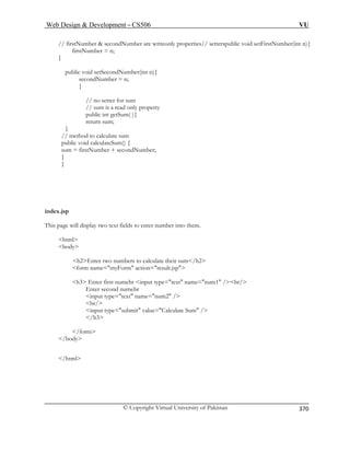 Web Design  Development – CS506 VU 
© Copyright Virtual University of Pakistan 
370 
// firstNumber  secondNumber are writeonly properties// setterspublic void setFirstNumber(int n){ 
firstNumber = n; 
} 
public void setSecondNumber(int n){ 
secondNumber = n; 
} 
// no setter for sum 
// sum is a read only property 
public int getSum( ){ 
return sum; 
} 
// method to calculate sum 
public void calculateSum() { 
sum = firstNumber + secondNumber; 
} 
} 
index.jsp 
This page will display two text fields to enter number into them. 
html 
body 
h2Enter two numbers to calculate their sum/h2 
form name=myForm action=result.jsp 
input type=text name=num2 / 
br/ 
input type=submit value=Calculate Sum / 
/h3 
/form 
/body 
/html 
h3 Enter first numebr input type=text name=num1 /br/ Enter second numebr  