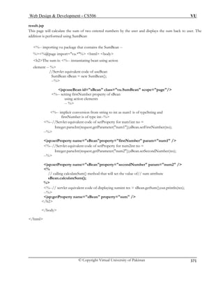 Web Design  Development – CS506 VU 
© Copyright Virtual University of Pakistan 
371 
result.jsp 
This page will calculate the sum of two entered numbers by the user and displays the sum back to user. The 
ddition is performed using SumBean 
%-- importing vu package that contains the SumBean -- 
%%@page import=vu.*% html body 
element -- % 
n id=sBean class=vu.SumBean scope=page/ 
%-- setting firstNumber property of sBean 
using action elements 
-- % 
%-- implicit conversion from string to int as num1 is of typeString and 
firstNumber is of type int--% 
%--//Servlet equivalent code of setProperty for num1int no = 
Integer.parseInt(request.getParameter(num1));sBean.setFirstNumber(no); 
--% 
1 / 
%--//Servlet equivalent code of setProperty for num2int no = 
property=secondNumber param=num2 / 
// calling calculateSum() method that will set the value of// sum attribute 
sBean.calculateSum(); 
% 
ying sumint res = sBean.getSum();out.println(res); 
jsp:getProperty name=sBean property=sum / 
/h2 
/body 
/html 
a 
h2The sum is: %-- instantiating bean using action //Servlet equivalent code of useBean 
SumBean sBean = new SumBean(); 
--% jsp:useBea 
jsp:setProperty name=sBeanproperty=firstNumber param=num 
Integer.parseInt(request.getParameter(num2));sBean.setSecondNumber(no); --% 
jsp:setProperty name=sBean 
% 
%--// servlet equivalent code of displa--%  