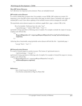 Web Design  Development – CS506 VU 
© Copyright Virtual University of Pakistan 
377 
More JSP Action Elements 
Let’s talk about two important action elements. These are include forward. 
JSP include action Element 
It is used to include files at request time. For example, to reuse HTML, JSP or plain text content. It’s 
important to note that JSP content cannot affect main page (in which output is included); only output of 
included JSP is used. It also allows updating of the included content without changing the main JSP. 
The jsp:include action element requires two attributes: page flush. -page: a relative URL of the 
file to be in “true” 
jsp:include page = “relative URL” flush = “true” / 
jsp:in owing code of scriptlet. For example to include the output of one.jsp , 
scriptl 
% 
= request.getRequestDispatcher(“one.jsp”);rd.include(request, 
response); 
% 
unctionality using jsp:include action element will look like this: jsp:include page = 
JSP forward action Element 
rce. The format of jsp:forward action is: 
jsp:forward page = “one.jsp” / 
uivalent to following code of scriptlet. For example to forward the request to one.jsp , 
scriptlet code will l 
% RequestD 
References: 
cluded. -flush:must have the value 
clude is being equivalent to follet code will look like: 
RequestDispatcher rd 
Achieving above f 
“one.jsp” flush = “true” / 
It is used to forward request to another resou 
jsp:forward is being eqook like: ispatcher rd = request.getRequestDispatcher(“one.jsp”); rd(request, response); 
rd.forwa% 
. Java A Lab Course by Umair Javed. rver Pages by Marty Hall 
. Core Servlets and JavaSe  
