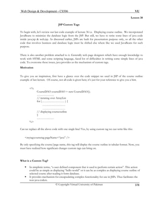 W VU 
© Copyright Virtual University of Pakistan 
eb Design  Development – CS506 
378 
Lesson 38 
JSP Custom Tags 
To begin with, let’s review our last code example of lecture 36 i.e. Displaying course outline. We incorporated 
JavaBeans to minimi P. But still, we have to write some lines of java code 
inside java SPs are built for presentation purpose only, so all the other 
code that involves business and database logic must be shifted else where like we used JavaBeans for such 
purpose. 
There is also another problem attached to it. Generally web page designers which have enough knowledge to 
work me scripting language, faced lot of difficulties in writing some simple lines of java 
code. ues, java provides us the mechanism of custom tags. 
Motivation 
ppet we used in JSP of the course outline 
t for your reference to give you a hint. 
% 
CourseDAO courseDAO = new CourseDAO(); 
ist 
for (…………………… ) { 
…………………… 
…………………… 
// displaying courseoutline 
} 
……………… 
Can we replace all the above code with one single line? Yes, by using custom tag we can write like this: 
By only g will display the course outline in tabular format. Now, you 
must ha anges custom tags can bring on. 
ƒ In simplistic terms, “a user defined component that is used to perform certain action”. This action 
could be as simple as displaying “hello world” or it can be as complex as displaying course outline of 
selected course after reading it form database. 
ƒ It provides mechanism for encapsulating complex functionality for use in JSPs. Thus facilitates the 
non-java coders. 
ze the database logic from the JS.jsp  web.jsp. As discussed earlier, J 
with HTML and soTo overcome these iss 
To give you an inspiration, first have a glance over the code sniexample of last lecture. Of course, not all code is given here; it’s jus 
……………… // iterating over ArrayL 
% 
mytag:coursetag pageName=“java” / specifying the course/page name, this tave realized how significant ch 
What is a Custom Tag?  