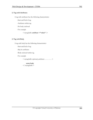 Web Design  Development – CS506 VU 
© Copyright Virtual University of Pakistan 
380 
2. Tag with Attributes 
ith attributes has the following characteristics: 
-Start and End of tag 
-Attributes within tag 
-For example 
 mytag:hello attribute = “value” / 
3. Tag with Body 
A : 
-Start and End of tag 
-M 
-Body enclosed within tag 
-For example 
 mytag:hello optional_attributes …………  
some body 
/ mytag:hello  
A tag w 
-No body enclosed 
tag with body has the following characteristics 
ay be attributes  