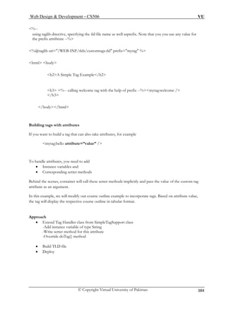 Web Design  Development – CS506 VU 
© Copyright Virtual University of Pakistan 
384 
%-- taglib directive, specifying the tld file namethe%@taglib uri=/WEB-INF/tlds/customtags. html bod 
using as well asprefix. Note that you you use any value for 
prefix attribtute --% 
tld prefix=mytag % 
y 
h2A Simple Tag Example/h2 
h3 %-- calling welcome tag with the help of prefix --%mytag:welcome / 
/h3 
/body/html 
Building tags with attributes 
If you w ld a tag that can also take attributes, for example 
mytag: ello attribute=”value” / 
To handle attribu 
• Instance 
• Corresponding setter methods 
Behind the scenes, contai 
attribute as an argument. 
In this example, we will modify our course outline example to incorporate tags. Based on attribute value, 
the tag will displ pective course outline in tabular format. 
Approach 
• Extend Tag ass from SimpleTagSupport class 
-Add instance variable of type String 
-Write setter method for this attribute 
verride doTag() method 
• Build TLD file 
• Deploy 
 
ant to bui 
h 
tes, you need to add s and 
variablener will call these setter methods implicitly and pass the value of the custom tag 
ay the res 
Handler cl 
-O  