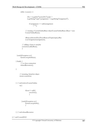 Web Design  Development – CS506 VU 
© Copyright Virtual University of Pakistan 
387 
while ( rs.next() ) { 
sNo = rs.getInt(sessionNo);topic = 
rs.getString(topic); ng(assignment); 
rseOutlineBean cBean = new 
CourseOutlineBean(); 
n.setAssignment(assignment); 
// adding a bean to arraylist 
// to close connection 
releaseResources(); 
rn courseList; 
} // end retrieveCourseOutline 
try{ 
if(con != null){ 
con.close(); 
} 
}catch(Exception ex){ 
System.out.println(); 
} 
} // end releaseResources 
}// end CourseDAO 
assignment = rs.getStri 
if (assignment == null){assignment = ;} // creating a CourseOutlineBean objectCou 
cBean.setSessionNo(sNo);cBean.setTopic(topic);cBea 
courseList.add(cBean); } 
}catch(Exception ex){ System.out.println(ex); } finally { 
} 
// returning ArrayList object retu  