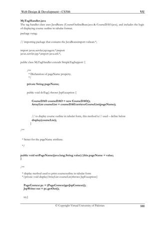 Web Design  Development – CS506 VU 
© Copyright Virtual University of Pakistan 
388 
MyTagHandler.java The tag handler class uses JavaBeans (CourseOutlineBean.java  CourseDAO.java), and includes the logic 
/ importing package that contains the JavaBeansimport vubean.*; 
import javax.servlet.jsp.tagext.*;import 
javax.servlet.jsp.*;import java.util.*; 
public class MyTagHandler extends SimpleTagSupport { 
*/ 
g pageName; 
pu Tag() throws JspException { 
CourseDAO courseDAO = new CourseDAO(); 
ourseList = courseDAO.retrieveCourseList(pageName); 
course outline in tabular form, this method is// used – define below 
display(courseList); 
/** 
* Sette 
*/ 
public void setPageName(java.lang.String value) {this.pageName = value; 
} 
/** 
* display method used to print courseoutline in tabular form 
*/ ist courseList)throws JspException{ 
Page 
JspW 
t 
of displaying course outline in tabular format. package vutag; 
/ 
/** * Declaration of pageName property. 
private Strin 
blic void do 
ArrayList c 
// to display 
} 
r for the pageName attri 
bute. 
private void display(ArrayL 
Context pc = (PageContext)getJspContext(); riter out = pc.getOut(); 
ry{  