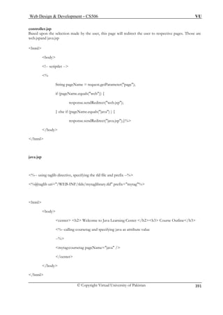 Web Design  Development – CS506 VU 
© Copyright Virtual University of Pakistan 
391 
controller.jsp 
Based upon the selection made by the user, this page will redirect the user to respective pages. Those are 
web.jspand java.jsp 
html 
body 
% 
String pageName = request.getParameter(page); 
if (pageName.equals(web)) { 
response.sendRedirect(web.jsp); 
response.sendRedirect(java.jsp);}% 
%-- using taglib directive, specifying the tld file and prefix --% 
%@taglib uri=/WEB-INF/tlds/mytaglibrary.tld prefix=mytag% 
html 
center h2 Welcome to Java Learning Center /h2h3 Course Outline/h3 
--% 
rsetag pageName=java / 
/center 
!-- scriptlet -- 
} else if (pageName.equals(java) ) { 
/body 
/html 
java.jsp 
 
 
body 
%--calling coursetag and specifying java as attribute value 
mytag:cou 
/body /html  