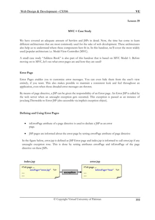 Web Design  Development – CS506 VU 
© Copyright Virtual University of Pakistan 
393 
Lesson 39 
e Study 
Ps in detail. Now, the time has come to learn 
e sake of web development. These architectures 
e components best fit in. In this handout, we’ll cover the most widely 
View Controller (MVC). 
also part of this handout that is based on MVC Model 1. Before 
oving on to MVC, let’s see what error pages are and how they are used? 
ages enables you to customize error messages. You can even hide them from the user's view 
makes possible to maintain a consistent look and feel throughout an 
application, even when those dreaded error messages are thrown. 
By means of page directive, a JSP can be given the responsibility of an Error page. An Error JSP is called by 
This exception is passed as an instance of 
r JSP (also accessible via implicit exception object). 
Defining and Using Error Pages 
• isErrorPage attribute of a page directive is used to declare a JSP as an error 
page. 
• JSP pages are informed about the error page by setting errorPage attribute of page directive 
In the figure below, error.jsp is defined as JSP Error page and index.jsp is informed to call error.jsp if any 
uncaught exception rose. This is done by setting attributes errorPage and isErrorPage of the page 
index.jsp error.jsp 
MVC + Cas 
We have covered an adequate amount of Servlets and JSdifferent architectures that are most commonly used for th 
also help us to understand where thesused/popular architecture i.e. Model A small case study “Address Book” ism 
Error Page Error P 
entirely, if you want. This also 
the web server when an uncaught exception gets occurred. 
java.lang.Throwable to Erro 
directive on these JSPs. 
 
