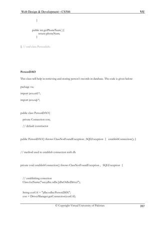 Web Design  Development – CS506 VU 
© Copyright Virtual University of Pakistan 
397 
} 
public int getPhoneNum( ){ 
return phoneNum; 
} // end class PersonInfo 
Pers 
This elp in retrieving and storing person’s records in database. The code is given below: 
packa 
im *; 
import jav 
public class PersonDAO{ 
private Connection con; 
public PersonDAO() throws ClassNotFoundException , SQLException { establishConnection(); } 
// method used to establish connection with db 
private void establishConnection() throws ClassNotFoundException , SQLException { 
// establishing conection 
Class.forName(sun.jdbc.odbc.JdbcOdbcDriver); 
String conUrl = jdbc:odbc:PersonDSN; 
con = DriverManager.getConnection(conUrl); 
} 
onDAO 
class will h 
ge vu; 
port java.util. 
a.sql.*; 
// default constructor 
 