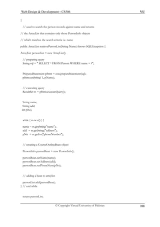 Web Design  Development – CS506 VU 
© Copyright Virtual University of Pakistan 
398 
} 
// used to search the person records against name and returns 
ly those PersonInfo objects 
// which matches the search criteria i.e. name 
publi trievePersonList(String Name) throws SQLException { 
ArrayLis ); 
// preparing query 
String 
PreparedStatement pStmt = con.prepareStatement(sql); 
pStmt.setS 
// executing quer 
ResultSet rs = pStm y(); 
String name; 
String add; 
int pNo; 
while ( rs.next() ) { 
name = rs.getStrin 
add = rs.getS ); 
pNo = rs.getI ber); 
// creating a CourseOutlineBean object 
PersonI nBean = new PersonInfo(); 
person me(nam 
personBean.setAddress(add); 
pe (pNo); 
// adding a bean to arraylist 
personList.add(personBean); 
} // end while 
return personList; 
// the ArrayList that contains on 
c ArrayList ret personList = new ArrayList( 
sql =  SELECT * FROM Person WHERE name = ?; 
tring( 1, pName); 
y 
t.executeQuer 
g(name) tring(address nt(phoneNum 
; 
nfo perso 
Bean.setNa 
e); 
rsonBean.setPhoneNum 
 