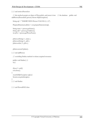 Web Design  Development – CS506 VU 
© Copyright Virtual University of Pakistan 
399 
} // end retrievePersonList 
PreparedStatement pStmt = con.prepareStatement(sql); 
String name = person.getName(); 
String add = person.getAddress(); 
o = person.getPhoneNum(); 
pStmt.setString( 1 , name ); 
iding finalize method to release acquired resources 
try{ 
if(con ! 
con.close(); 
} 
}catch( 
System.ou 
} 
} // end finalize 
} // end PersonDAO class 
// this method accepts an object of PersonInfo, and stores it into // the database public void addPerson(PersonInfo person) throws SQLException{ String sql =  INSERT INTO Person VALUES (?, ?, ?); 
int pN 
pStmt.setString( 2 , add ); pStmt.setInt( 3 , pNo ); 
pStmt.executeUpdate(); 
} // end addPerson 
// overr 
public void finalize( ) { 
= null){ 
SQtion sqlex){ 
LExcept.println(sqlex);  