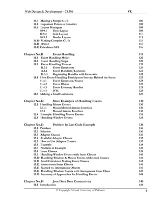 Web Design & Development – CS506 VU 
© Copyright Virtual University of Pakistan 4 
10.7 Making a Simple GUI 106 
10.8 Important Points to Consider 108 
10.9 Layout Managers 109 
10.9.1 Flow Layout 109 
10.9.2 Grid Layout 111 
10.9.3 Border Layout 113 
10.10 Making Complex GUIs 115 
10.11 JPanel 115 
10.12 Calculator GUI 116 
Chapter No.11 Event Handling 119 
11.1 Event Handling Model 120 
11.2 Event Handling Steps 120 
11.3 Event Handling Process 120 
11.3.1 Event Generators 120 
11.3.2 Event Handlers/Listeners 121 
11.3.3 Registering Handler with Generator 123 
11.4 How Event Handling Participants Interact Behind the Scene 125 
11.4.1 Event Generator/Source 125 
11.4.2 Event Object 125 
11.4.3 Event Listener/Handler 125 
11.4.4 JVM 125 
11.5 Making a Small Calculator 127 
Chapter No.12 More Examples of Handling Events 130 
12.1 Handling Mouse Events 130 
12.1.1 MouseMotionListener Interface 130 
12.3 MouseListener Interface 130 
12.4 Example: Handling Mouse Events 131 
12.5 Handling Window Events 133 
Chapter No.13 Problem in Last Code Example 136 
13.1 Problem 136 
13.2 Solution 136 
13.3 Adapter Classes 136 
13.4 Available Adapter Classes 137 
13.5 How to Use Adapter Classes 137 
13.6 Example 138 
13.7 Problem in Example 139 
13.8 Inner Classes 139 
13.9 Handling Window Events with Inner Classes 140 
13.10 Handling Window & Mouse Events with Inner Classes 141 
13.11 Small Calculator Making Inner Classes 143 
13.12 Anonymous Inner Classes 146 
13.13 Named vs. Anonymous Objects 146 
13.14 Handling Window Events with Anonymous Inner Class 147 
13.15 Summary of Approaches for Handling Events 148 
Chapter No.14 Java Data Base Connectivity 149 
14.1 Introduction 149  