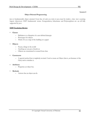 Web Design & Development – CS506 VU 
© Copyright Virtual University of Pakistan 
40 
Lesson 4 
Object Oriented Programming 
Java is fundamentally object oriented. Every line of code you write in java must be inside a class (not counting import directives). OOP fundamental stones Encapsulation, Inheritance and Polymorphism etc. are all fully supported by java. 
OOP Vocabulary Review 
• Classes 
– Definition or a blueprint of a user-defined datatype 
– Prototypes for objects 
– Think of it as a map of the building on a paper 
• Objects 
– Nouns, things in the world 
– Anything we can put a thumb on 
– Objects are instantiated or created from class 
• Constructor 
– A special method that is implicitly invoked. Used to create an Object (that is, an Instance of the Class) and to initialize it. 
• Attributes 
– Properties an object has. 
• Methods 
– Actions that an object can do 
 