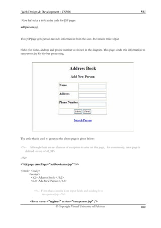 Web Design  Development – CS506 VU 
© Copyright Virtual University of Pakistan 
400 
Now let’s t pages 
addperson. 
This SP the user. It contains three Input 
ields for name, address and phone number as shown in the diagram. This page sends this information to 
p for further processing, 
ake a look at the code for JSP 
jsp 
J page gets person record’s information from 
Fsaveperson.js 
The code that is used to generate the above page is given below: 
%-- Although there are no chances of exception to arise on this page, for consistency, error page is 
defined on top of all JSPs 
--% 
%@page errorPage=addbookerror.jsp % 
html body 
center 
h2 Address Book /h2 
h3 Add New Person/h3 
%-- Form that contains Text input fields and sending it to 
saveperson.jsp --% 
form name =register action=saveperson.jsp / 
 