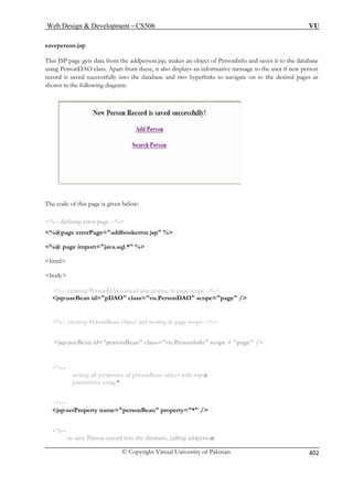 Web Design  Development – CS506 VU 
© Copyright Virtual University of Pakistan 
402 
saveperso 
This JSP p ata from the addperson.jsp, makes an object of PersonInfo and saves it to the database 
using PersonDA also disp ys an informative message to the user if new person 
record is saved hyperlinks to navigate on to the desired pages as 
shown in the following diagram: 
The code e is given below: 
error page --% 
errorPage=addbookerror.jsp % 
%@ page import=java.sql.* % 
body 
%-- creating PersonDAO object and storing in page scope --% 
jsp:useBean id=pDAO class=vu.PersonDAO scope=page / 
%-- creating PersonBean object and storing in page scope --% 
jsp:useBean id=personBean class=vu.PersonInfo scope = page / 
%-- 
setting all properties of personBean object with input 
parameters using * 
--% 
jsp:setProperty name=personBean property=* / 
%-- 
to save Person record into the database, calling addperson 
n.jsp 
age gets d 
O class. Apart from these, it lasuccessfully into the database and two 
of this pag 
%-- defining 
%@page 
 
html  