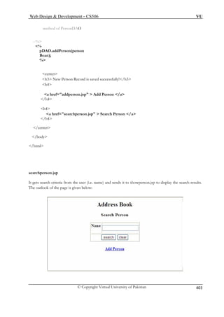 Web Design  Development – CS506 VU 
© Copyright Virtual University of Pakistan 
403 
method of PersonDAO --% % pDAO.addPerson(personBean); % 
h4 
a href=addperson.jsp  Add Person /a 
a href=searchperson.jsp  Search Person /a 
/h4 
/center 
 
/html 
sea 
It g d sends it to showperson.jsp to display the search results. 
he outlook of the page is given below: 
center h3 New Person Record is saved successfully!/h3 
/h4 
h4 
/body 
rchperson.jsp ets search criteria from the user (i.e. name) an 
T  