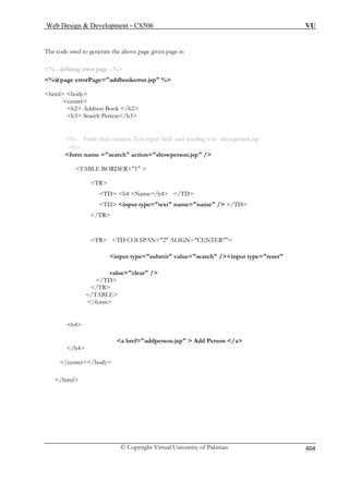 Web Design  Development – CS506 VU 
© Copyright Virtual University of Pakistan 
404 
The code used to generate the above page given page is: 
%@page errorPage=addbookerror.jsp % 
center 
h2 Address Book /h2 
h3 Search Person/h3 
TABLE BORDER=1  
h4 Name/h4 /TD 
TD input type=text name=name / /TD 
it value=search /input type=reset 
/TD 
/TR 
/TABLE 
/form 
h4 
on.jsp  Add Person /a 
/center/body 
/html 
%-- defining error page --% 
html body 
%-- Form that contains Text input field and sending it to showperson.jsp --% form name =search action=showperson.jsp / 
TR TD  
/TR TR TD COLSPAN=2 ALIGN=CENTER input type=subm 
value=clear / 
a href=addpers /h4  