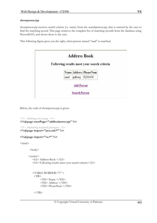 Web Design  Development – CS506 VU 
© Copyright Virtual University of Pakistan 
405 
showperson.jsp 
showperson.jsp receives search criteria on.jsp, that is entered by the user to 
find the matching record. This page retrieves the complete list of matching records from the database using 
t, when person named “saad” is searched. 
(i.e. name) from the searchpers 
PersonDAO, and shows them to the user. This following figure gives you the sigh 
Below, the code of showperson.jsp is given: 
%@page errorPage=addbookerror.jsp % 
vu.* % 
html 
body 
center 
h2 Address Book /h2 
h3 Following results meet your search criteria/h3 
TABLE BORDER=1  
TH Name /TH 
%-- defining error page --% 
%-- importing required packages --% %@page import=java.util.* % %@page import= 
TR 
TH Address /TH TH PhoneNum /TH 
/TR  