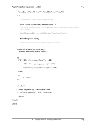 Web Design  Development – CS506 VU 
© Copyright Virtual University of Pakistan 
406 
DAO class=vu.PersonDAO scope=page / 
the Database using // retrievePersonList() method 
of PersonDAO 
rsonDAO.retrievePersonList(pName); 
PersonInfo person = null; 
% 
/TD 
TD %= person.getAddress()% /TD 
% 
} // end for 
% 
/TABLE  
a href=addperson.jsp  Add Person /a 
a href=searchperson.jsp  Search Person /a 
/center 
/body 
/html 
jsp:useBean id=p 
% 
// getting search criteria sent by searchperson.jsp 
String pName = request.getParameter(name); // retrieving matching records from 
ArrayList personList = pe 
// Showing all matching records by iterating over ArrayList 
for(int i=0; ipersonList.size(); i++) { person = (PersonInfo)personList.get(i); 
TR TD %= person.getName()%  
TD %= person.getPhoneNum()% /TD /TR 
 