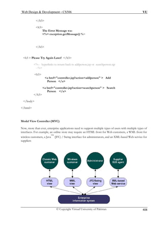 Web Design  Development – CS506 VU 
© Copyright Virtual University of Pakistan 
408 
/h3 
The Error Message was 
%= exception.getMessage() % 
/h3 
h ter! /h3 
eturn back to addperson.jsp or searchperson.sjp 
--% 
a href=controller.jsp?action=addperson  Add 
Person /a 
a href=controller.jsp?action=searchperson  Search 
Person /a 
/h3 
/body 
/html 
Model 
Now, more t plications need to support multiple types of users with multiple types of 
interfaces. Fo xample, an online store may require an HTML front for Web customers, a WML front for 
wireless customers, a JavaTM (JFC) / Swing interface for administrators, and an XML-based Web service for 
supplier 
h3 
3  Please Try Again La%-- hyperlinks to r 
h3 
 
View Controller (MVC) han ever, enterprise apr e 
s  