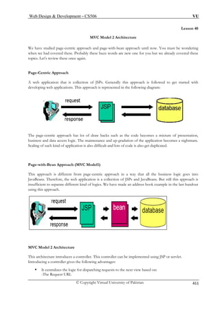 Web Design  Development – CS506 VU 
© Copyright Virtual University of Pakistan 
411 
Lesson 40 
MVC Model 2 Architecture 
ch and page-with-bean approach until now. You must be wondering 
n w ad covered these. Probably these buzz words are new one for you but we already covered these 
ics. L s review these once again. 
e-C 
that is collection of JSPs. Generally this approach is followed to get started with 
plications. This approach is represented in the following diagram: 
We have studied page-centric approa 
whee htopet’ 
Pagentric Approach A web applicationdeveloping web ap 
The page-centric approach has lot of draw backs such as the code becomes a mixture of presentation, 
e. 
Page-with-Bean Approach (MVC Model1) 
This approach is different from page-centric approach in a way that all the business logic goes into 
JavaBeans. Therefore, the web application is a collection of JSPs and JavaBeans. But still this approach is 
ogics. We have made an address book example in the last handout 
MVC Model 2 Architecture 
This architecture introduces a controller. This controller can be implemented using JSP or servlet. 
Introducing a controller gives the following advantages: 
ƒ It centralizes the logic for dispatching requests to the next view based on: 
-The Request URL 
business and data access logic. The maintenance and up-gradation of the application becomes a nightmarScaling of such kind of application is also difficult and lots of code is also get duplicated. 
insufficient to separate different kind of l 
using this approach. 
 