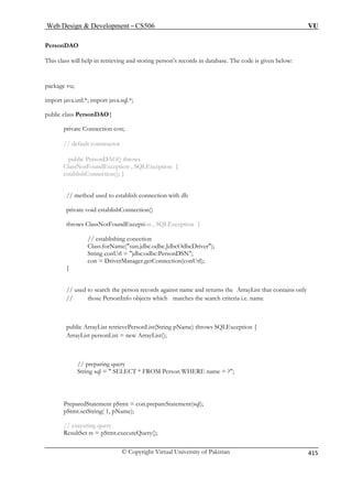 Web Design  Development – CS506 VU 
© Copyright Virtual University of Pakistan 
415 
PersonDAO 
This class will help in retrieving and storing person’s records in database. The code is given below: 
package vu; 
import java.util.*; import java.sql.*; 
ublic class PersonDAO{ 
private Connection con; 
// default constructor 
public PersonDAO() throws 
ClassNotFoundException , SQLException { 
establishConnection(); } 
// method used to establish connection with db 
priv te 
throws ClassNotFoundException , SQLException { 
// establishing conection 
sun.jdbc.odbc.JdbcOdbcDriver); 
String 
con = tion(conUrl); 
} 
// used to search the person records against name and returns the ArrayList that contains only 
nfo objects which matches the search criteria i.e. name 
public ArrayList retrievePersonList(String pName) throws SQLException { 
ArrayList personList = new ArrayList(); 
// preparing query 
String sql =  SELECT * FROM Person WHERE name = ?; 
PreparedStatement pStmt = con.prepareStatement(sql); 
pStmt.setString( 1, pName); 
// executing query 
ResultSet rs = pStmt.executeQuery(); 
p 
avoid establishConnection() 
Class.forName( conUrl = jdbc:odbc:PersonDSN; DriverManager.getConnec 
// those PersonI 
 