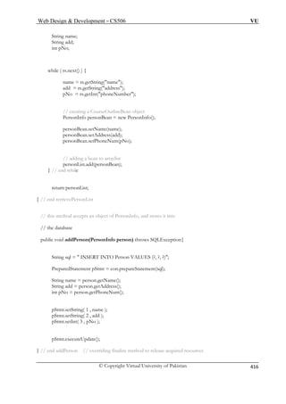 Web Design  Development – CS506 VU 
© Copyright Virtual University of Pakistan 
416 
String name; 
String add; 
name = rs.getString(name); 
pNo = rs.getInt(phoneNumber); 
PersonInfo personBean = new PersonInfo(); 
personBean.setName(name); 
personBean.setAddress(add); 
personBean.setPhoneNum(pNo); 
// adding a bean to arraylist 
} // end while 
d retrievePersonList 
// this method accepts an object of PersonInfo, and stores it into 
// the database 
public void addPerson(PersonInfo person) throws SQLException{ 
ES (?, ?, ?); 
PreparedStatement pStmt = con.prepareStatement(sql); 
String name = person.getName(); 
Str 
int pNo = person.getPhoneNum(); 
pStmt.setString( 1 , name ); 
pSt 
pSt 
pSt 
} // end addPerson // overriding finalize method to release acquired resources 
int pNo; 
while ( rs.next() ) { 
add = rs.getString(address); 
// creating a CourseOutlineBean object 
personList.add(personBean); 
return personList; 
} // en 
String sql =  INSERT INTO Person VALU 
ing add = person.getAddress(); 
mt.setString( 2 , add ); 
mt.setInt( 3 , pNo ); 
mt.executeUpdate();  