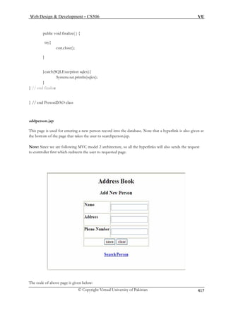 Web Design  Development – CS506 VU 
© Copyright Virtual University of Pakistan 
417 
con.close(); 
}catch(SQLException sqlex){ 
System.out.println(sqlex); 
} 
} // e 
} // en 
addperson.jsp 
This page is u tabase. Note that a hyperlink is also given at 
the bott the page that takes the user to searchperson.jsp. 
Note: Since we are following MVC model 2 architecture, so all the hyperlinks will also sends the request 
to controller first which redirects the user to requested page. 
public void finalize( ) { 
try{ 
} 
nd finalize 
d PersonDAO class 
sed for entering a new person record into the daom of 
The code of above page is given below: 
 