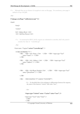 Web Design  Development – CS506 VU 
© Copyright Virtual University of Pakistan 
418 
%-- Although there are no chances of exception to arise on this page, for consistency, error page is 
defined on top of all JSPs 
%@page errorPage=addbookerror.jsp % 
html 
body 
center 
h3 Add New Person/h3 
%-- As mentioned in MVC2, all the requests are submitted to controller, that’s why action’s 
ns the value of “controller.jsp” 
form name =register action=controller.jsp / 
TABLE BORDER=1  
TR TD h4 Name /h4 /TD TD input type=text 
name=name / /TD 
/TR 
TR TD h4 Address /h4 /TD TD input type=text 
name=address / /TD 
TR TD h4Phone Number/h4 /TD TD input type=text 
name=phoneNum / /TD 
/TR 
TR TD COLSPAN=2 ALIGN=CENTER 
%-- As described above the technique to differentiate between the requests, 
“save”. 
--% 
input type=submit name =action value=save / 
input type=reset value=clear / 
/TD 
/TR 
--% 
h2 Address Book /h2 
contai --% 
 
/TR 
the name of the button is “action” with value  