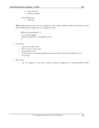 Web Design & Development – CS506 VU 
© Copyright Virtual University of Pakistan 
42 
o Char with null 
o Boolean with false 
Object References 
– With null 
Note: Remember, the same rule is not applied to local variables (defined inside method body). Using a local variable without initialization is a compile time error 
Public void someMethod( ) { 
int x; //local variable 
System.out.println(x); // compile time error 
} 
– Constructor 
– Same name as class name 
– Does not have a return type 
– No initialization list 
– JVM provides a zero argument (default) constructor only if a class doesn’t define it’s own constructor 
– Destructors 
– Are not required in java class because memory management is the responsibility of JVM. 
 