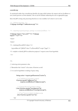 Web Design  Development – CS506 VU 
© Copyright Virtual University of Pakistan 422 
controller.jsp 
As mentio that controller.jsp identifies the page which initiates the request and use JavaBeans to 
save/searc to/from database. Also its job list includes redirecting the user to appropriate page. 
Since this JSP is available. Let’s check it out its code: 
%-- defining error page --% 
%@page errorPage=addbookerror.jsp % 
%-- impor avaBeans --% 
%@page import =java.util.* % %@page 
import =  
html 
body 
%-- declaring PersonDAO object--% 
jsp:useBean id=pDAO class=vu.PersonDAO scope=page / 
%- scriptlet to identify JSP for redirection purpose if request comes from hyperlinks 
% 
// Remember that “action” is the name of buttons as well 
// it is used in hyperlinks in making of query string 
String action = request.getParameter(action); 
// if Add Person hyperlink is clicked 
if (action.equals(addperson) ){ 
response.sendRedirect(addperson.jsp); 
// if Search Person hyperlink is clicked 
} else if (action.equals(searchperson)){ 
response.sendRedirect(searchperson.jsp); 
// if save button is clicked of addperson.jsp 
}else if (action.equals(save)) { 
% 
ned earlier 
h persons 
doing only processing therefore no view 
ting required packages. package vu contains J 
vu.* % 
--% 
// retrieving action parameter value 
 