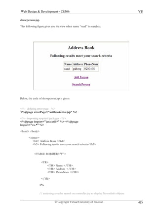 Web Design  Development – CS506 VU 
© Copyright Virtual University of Pakistan 425 
showperson.jsp 
aad” is searched. 
T 
his following figure gives you the view when name “s 
Below, the code of showperson.jsp is given: 
ng error page --% 
%@page errorPage=addbookerror.jsp % 
%-- importing required packages --% 
%@  %@page 
impo 
html body 
center 
h3 Following results meet your search criteria/h3 
TR 
TH Name /TH 
/TR 
on controller.jsp to display PersonInfo objects 
%-- defini 
page import=java.util.* % rt=vu.* % 
h2 Address Book /h2 
TABLE BORDER=1  
TH Address /TH TH PhoneNum /TH 
% 
// retrieving arraylist stored 
 