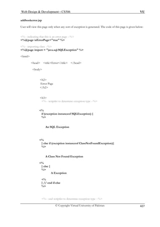 Web Design  Development – CS506 VU 
© Copyright Virtual University of Pakistan 427 
addbookerror.jsp 
User will view this page only when any sort of exception is generated. The code of this page is given below: 
%-- indicating that this is an error page --% 
%@ 
%-- im 
%@page import = java.sql.SQLException % 
html 
head titleError/titl 
body 
h2 
h3 
%-- scriptlet to determine exception type --% 
% 
if (exception instanceof SQLException) { 
L Exception 
% 
} else if (exception instanceof ClassNotFoundException){ 
% 
A Class Not Found Exception 
% 
} else { 
% 
A Exception 
%-- end scriptlet to determine exception type --% 
page isErrorPage=true % 
porting class --% 
e /head 
Error Page /h2 
% 
An SQ 
% } // end if-else 
%  