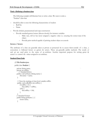 Web Design & Development – CS506 VU 
© Copyright Virtual University of Pakistan 
43 
Task – Defining a Student class 
The following example will illustrate how to write a class. We want to write a 
“Student” class that 
– should be able to store the following characteristics of student 
– Roll No 
– Name 
– Provide default, parameterized and copy constructors 
– Provide standard getters/setters (discuss shortly) for instance variables 
– Make sure, roll no has never assigned a negative value i.e. ensuring the correct state of the object 
– Provide print method capable of printing student object on console 
Getters / Setters 
The attributes of a class are generally taken as private or protected. So to access them outside of a class, a convention is followed knows as getters & setters. These are generally public methods. The words set and get are used prior to the name of an attribute. Another important purpose for writing getter & setters to control the values assigned to an attribute. 
Student Class Code 
// File Student.java 
public class Student { 
private String name; 
private int rollNo; 
// Standard Setters 
public void setName (String name) { 
this.name = name; 
} 
// Note the masking of class level variable rollNo 
public void setRollNo (int rollNo) { 
if (rollNo > 0) { 
this.rollNo = rollNo; 
}else { 
this.rollNo = 100; 
} 
} 
// Standard Getters 
public String getName ( ) { 
return name; 
} 
 