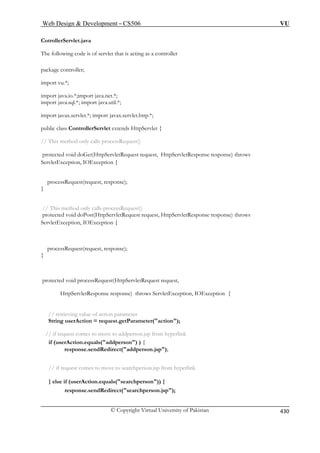 Web Design  Development – CS506 VU 
C 
© Copyright Virtual University of Pakistan 430 
otrollerServlet.java 
The following code is of servlet that is acting as a controller 
ackage controller; 
import vu.*; 
import java.io.*;import java.net.*; 
extends HttpServlet { 
// This method only calls processRequest() 
protected void doGet(HttpServletRequest request, HttpServletResponse response) throws 
xception { 
processRequest(request, response); 
} 
protected void doPost(HttpServletRequest request, HttpServletResponse response) throws 
ServletException, IOException { 
} 
equest(HttpServletRequest request, 
HttpServletResponse response) throws ServletException, IOException { 
// retrieving value of action parameter 
String userAction = request.getParameter(action); 
// if request comes to move to addperson.jsp from hyperlink 
if (userAction.equals(addperson) ) { 
response.sendRedirect(addperson.jsp); 
// if request comes to move to searchperson.jsp from hyperlink 
} else if (userAction.equals(searchperson)) { 
response.sendRedirect(searchperson.jsp); 
p 
import java.sql.*; import java.util.*; import javax.servlet.*; import javax.servlet.http.*; public class ControllerServlet 
ServletException, IOE 
// This method only calls processRequest() 
processRequest(request, response); 
protected void processR 
 