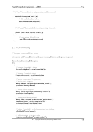 Web Design  Development – CS506 VU 
// if “save” button clicked on addperson.jsp to add new record 
} if (userAction.equals(save)) { 
// this method defined below 
addPerson(request,response); 
// if “search” button clicked on searchperson.jsp for search 
searchPerson(request,response); 
} // end processRequest() 
// if request comes to add/save person 
private void addPerson(HttpServletRequest request, HttpServletResponse response) 
throws ServletException, IOException 
{ try 
{ 
// creating P 
PersonDAO w PersonDAO(); 
// creating PersonInfo object 
PersonInfo person = new PersonInfo(); 
// setting properties of Person object 
// setting name property 
String pName = request.getParameter(name); 
person.setName(pName); 
ess(add); 
// setting phoneNumb property 
String pNo = request.getParameter(phoneNum); 
on(person); 
// redirecting page to saveperson.jsp 
response.sendRedirect(saveperson.jsp); 
} else if (userAction.equals(search)) { // this method defined below 
} 
ersonDAO object 
pDAO = ne 
// setting address propertyt String add = request.getParameter(address); person.setAddr 
int phoneNum = Integer.parseInt(pNo); person.setPhoneNum(phoneNum); // calling PersonDAO method to save data into database pDAO.addPers 
© Copyright Virtual University of Pakistan 431 
 