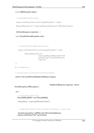 Web Design  Development – CS506 VU 
© Copyright Virtual University of Pakistan 432 
}catch (SQLException sqlex){ 
request.setAttribute(javax.servlet.jsp.JspException , sqlex); 
RequestDispatcher rd = request.getRequestDispatcher(addbookerror.jsp); 
catch (ClassNotFoundException cnfe){ 
// setting ClassNotFoundException instance 
request.setAttribute(javax.servlet.jsp.JspException , cnfe); 
RequestDispatcher rd = 
request.getRequestDispatcher(add 
bookerror.jsp); rd.forward(request, 
response); 
} 
}// end addperson() 
// if request comes to search person record from database 
private void searchPerson(HttpServletRequest request, 
tion, IOException { 
try { 
String pName = request.getParameter(name); 
// calling DAO method to retrieve personlist from database // against name 
ArrayList personList = pDAO.retrievePersonList(pName); 
request.setAttribute(list, personList); 
// setting SQLException instance 
rd.forward(request, response); } 
HttpServletResponse response) throws ServletExcep 
// creating PersonDAO object PersonDAO pDAO = new PersonDAO();  