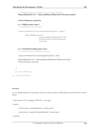 Web Design  Development – CS506 VU 
© Copyright Virtual University of Pakistan 433 
// forwarding request to showpeson, so it can render personlist 
RequestDispatcher rd = request.getRequestDispatcher(showperson.jsp); 
rd.forward(request, response); 
request.setAttribute(javax.servlet.jsp.JspException , sqlex); 
RequestDispatcher rd = 
request.getRequestDispatcher(add 
bookerror.jsp); rd.forward(request, 
response); 
ClassNotFoundException instance 
request.setAttribute(javax.servlet.jsp.JspException , cnfe); 
RequestDispatcher rd = request.getRequestDispatcher(addbookerror.jsp); 
rd.forward(request, response); 
}// end searchPerson() 
} // end ControllerServlet 
web.xml 
As you already familiar, for accessing a servlet, you need to define a URL pattern in web.xml. This is shown 
below: 
?xml version=1.0 encoding=UTF-8? web-app 
servlet 
servlet-name ControllerServlet /servlet-name 
servlet-class controller.ControllerServlet /servlet-class 
/servlet 
}catch (SQLException sqlex){ // setting SQLException instance 
}catch (ClassNotFoundException cnfe){ // setting 
} 
 