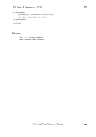 Web Design  Development – CS506 VU 
© Copyright Virtual University of Pakistan 434 
servlet-mapping 
servlet-name ControllerServlet /servlet-name 
/controller /url-pattern 
/servlet-mapping 
References: 
urse by Umair Javed. 
. Java E-commerce course at Stanford 
url-pattern 
/web-app 
. Java A Lab Co 
 
