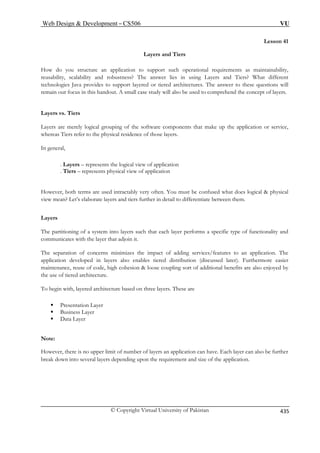 Web Design  Development – CS506 VU 
Lesson 41 Layers and Tiers How do you structure an application to support such operational requirements as maintainability, 
reusability, scalability and robustness? The answer lies in using Layers and Tiers? What different 
technologies Java provides to support layered or tiered architectures. The answer to these questions will 
remain our focus in this handout. A small case study will also be used to comprehend the concept of layers. 
Layers are merely logical grouping of the software components that make up the application or service, 
whereas Tiers refer to the physical residence of those layers. 
In general, 
. Layers – represents the logical view of application 
. Tiers – represents physical view of application 
However, both terms are used intractably very often. You must be confused what does logical  physical 
view mean? Let’s elaborate layers and tiers further in detail to differentiate between them. 
Layers 
The partitioning of a system into layers such that each layer performs a specific type of functionality and 
communicates with the layer that adjoin it. 
The separation of concerns minimizes the impact of adding services/features to an application. The 
application developed in layers also enables tiered distribution (discussed later). Furthermore easier 
maintenance, reuse of code, high cohesion  loose coupling sort of additional benefits are also enjoyed by 
the use of tiered architecture. 
To begin with, layered architecture based on three layers. These are 
ƒ Presentation Layer 
ƒ Business Layer 
ƒ Data Layer 
Note: 
However, there is no upper limit of number of layers an application can have. Each layer can also be further 
break down into several layers depending upon the requirement and size of the application. 
Layers vs. Tiers © Copyright Virtual University of Pakistan 435 
 