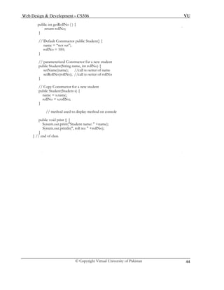 Web Design & Development – CS506 VU 
© Copyright Virtual University of Pakistan 
44 
public int getRollNo ( ) { 
return rollNo; 
} 
// Default Constructor public Student() { 
name = “not set”; 
rollNo = 100; 
} 
// parameterized Constructor for a new student 
public Student(String name, int rollNo) { 
setName(name); //call to setter of name 
setRollNo(rollNo); //call to setter of rollNo 
} 
// Copy Constructor for a new student 
public Student(Student s) { 
name = s.name; 
rollNo = s.rollNo; 
} 
// method used to display method on console 
public void print () { 
System.out.print("Student name: " +name); 
System.out.println(", roll no: " +rollNo); 
} 
} // end of class 
 